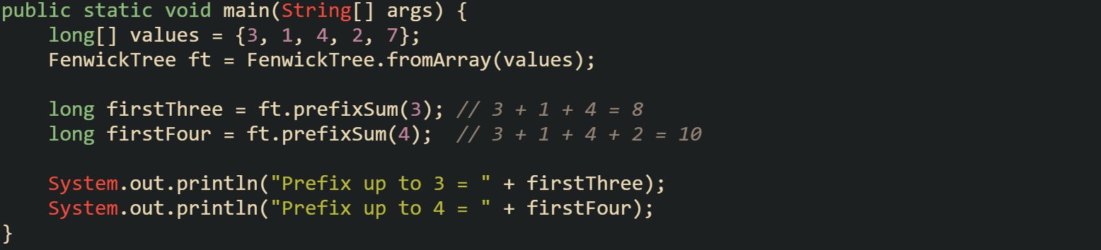 public static void main(String[] args) {     long[] values = {3, 1, 4, 2, 7};     FenwickTree ft = FenwickTree.fromArray(values);      long firstThree = ft.prefixSum(3); // 3 + 1 + 4 = 8     long firstFour = ft.prefixSum(4);  // 3 + 1 + 4 + 2 = 10      System.out.println("Prefix up to 3 = " + firstThree);     System.out.println("Prefix up to 4 = " + firstFour); }