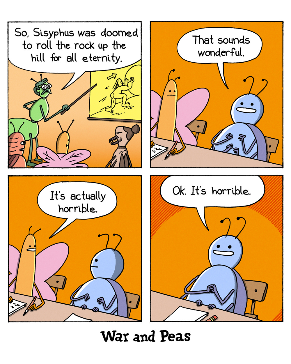 Panel 1: In a bug classroom, a praying mantis teacher points at a board sketch of Sisyphus rolling a boulder and says, “So, Sisyphus was doomed to roll the rock up the hill for all eternity.” Panel 2: A dung beetle student beams and says, “That sounds wonderful,” while a butterfly next to him listens. Panel 3: The butterfly replies, “It’s actually horrible.” Panel 4: The dung beetle still beams and says, “Ok. It’s horrible.”