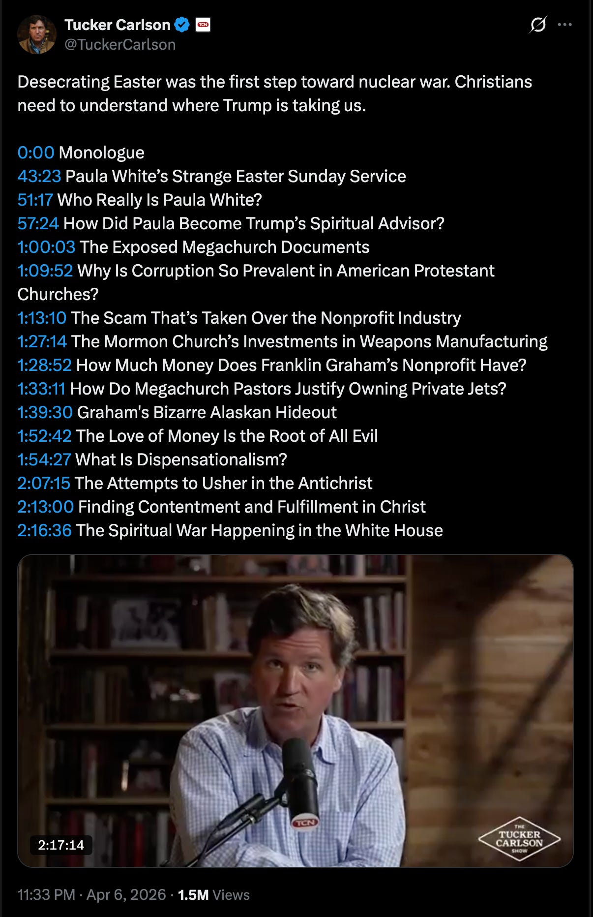 Tucker tweet: Desecrating Easter was the first step toward nuclear war. Christians need to understand where Trump is taking us.  0:00 Monologue 43:23 Paula White’s Strange Easter Sunday Service 51:17 Who Really Is Paula White? 57:24 How Did Paula Become Trump’s Spiritual Advisor? 1:00:03 The Exposed Megachurch Documents 1:09:52 Why Is Corruption So Prevalent in American Protestant Churches? 1:13:10 The Scam That’s Taken Over the Nonprofit Industry 1:27:14 The Mormon Church’s Investments in Weapons Manufacturing 1:28:52 How Much Money Does Franklin Graham’s Nonprofit Have? 1:33:11 How Do Megachurch Pastors Justify Owning Private Jets? 1:39:30 Graham's Bizarre Alaskan Hideout 1:52:42 The Love of Money Is the Root of All Evil 1:54:27 What Is Dispensationalism? 2:07:15 The Attempts to Usher in the Antichrist 2:13:00 Finding Contentment and Fulfillment in Christ 2:16:36 The Spiritual War Happening in the White House