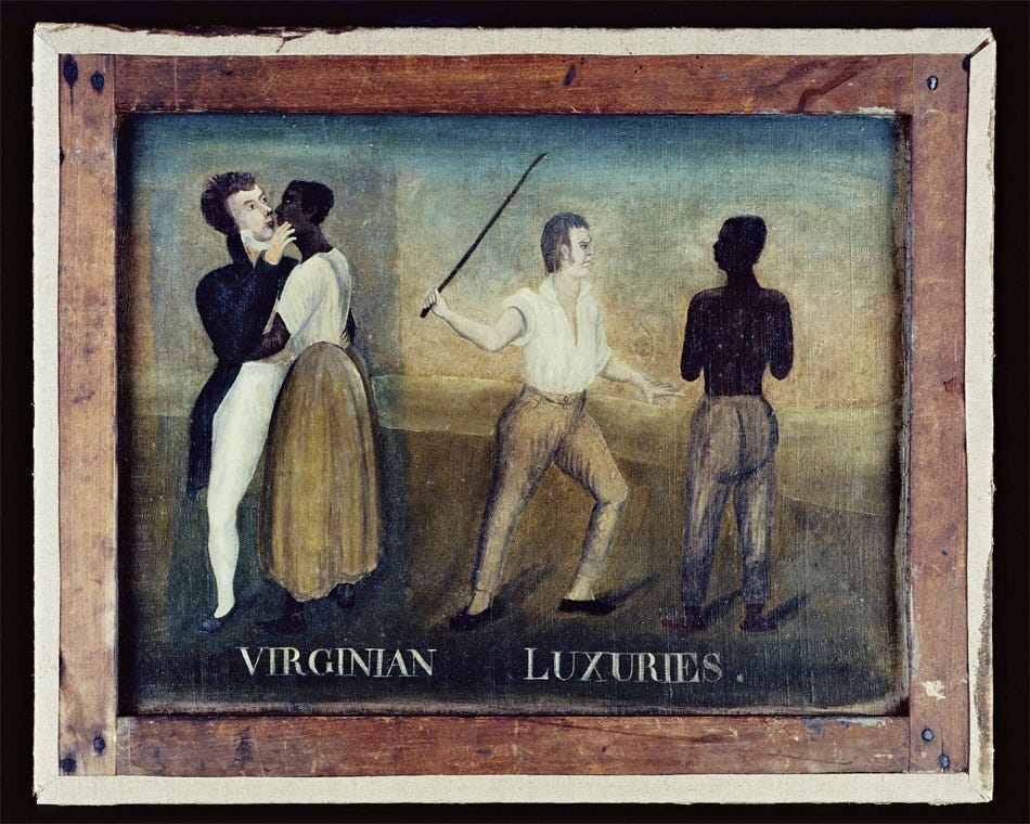 Folk painting showing, on the left, a white male plantation owner in fancy evening clothes (bright white breeches and black coat with tails) kissing an enslaved Black woman, and on the right side, the same (?) man, now in work attire (brown trousers and a white shirt with rolled sleeves), whipping an enslaved shirtless Black man. At the bottom of the painting, in white block letters, is the title, 'Virginian Luxuries.'