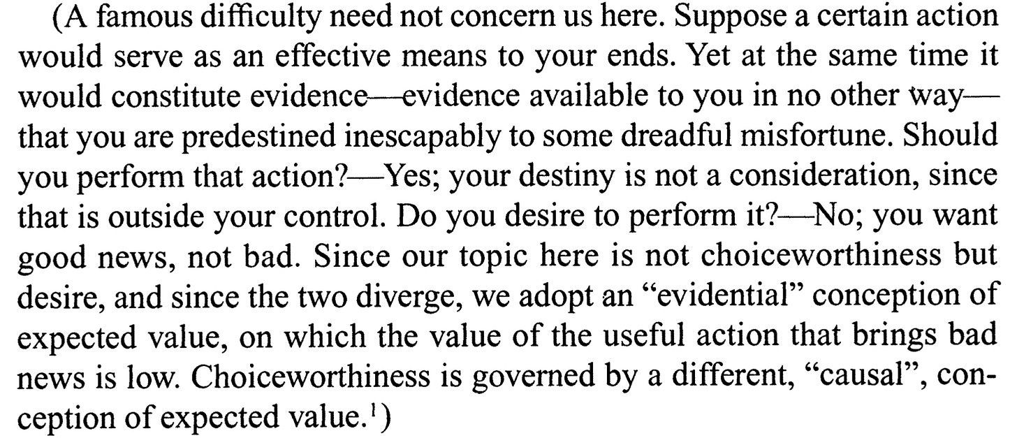 A passage from Lewis. It reads: A famous difficulty need not concern us here. Suppose a certain action would serve as an effective means to your ends. Yet at the same time it would constitute evidence—evidence available to you in no other way—that you are predestined inescapably to some dreadful misfortune. Should you perform that action?—Yes; your destiny is not a consideration, since that is outside your control. Do you desire to perform it?—No; you want good news, not bad. Since our topic here is not choiceworthiness but desire, and since the two diverge, we adopt an “evidential” conception of expected value, on which the value of the useful action that brings bad news is low. Choiceworthiness is governed by a different, “causal”, conception of expected value.