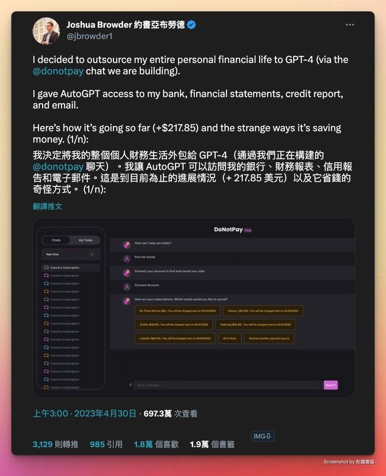 可能是顯示的文字是「 Joshua Browder 約書亞布勞德 @jbrowder1 decided to outsource my entire personal financial life to GPT-4 (via the @donotpay chat we are building). gave AutoGPT access to my bank, financial statements, credit report, and email. Here's how it's going so far (+$217.85) and the strange ways it's saving money. (1/n): 我決定將我的整個個人財務生活外包給 GPT-4 （通過我們正在構建的 @donotpay 聊天） 我讓 AutoGPT 可以訪問我的銀行 財務報表 信用報 告和電子郵件 ·這是到目前爲止的進展情況 217.85 美元） 以及它省錢的 奇怪方式・ (1/n): 翻譯推文 DoNotPay 上午3：00 2023年4月30日 697.3萬 欠查看 1 3,129 則轉推 985引用 1.8萬 個喜歡 1.9萬 固書籖 IMG Screenshot 知識倉」的圖像