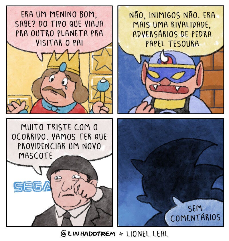  Quadrinhos com 4 painéis:      Um rei com uma expressão triste, chorando, diz: "Era um menino bom, sabe? Do tipo que viaja pra outro planeta pra visitar o pai."     Um personagem mascarado responde: "Não, inimigos não. Era mais uma rivalidade, adversários de pedra papel tesoura."     Um homem de terno com a logomarca da SEGA, enxugando lágrimas, fala: "Muito triste com o ocorrido. Vamos ter que providenciar um novo mascote."     Silhueta do Sonic com a frase "Sem comentários" ao lado.