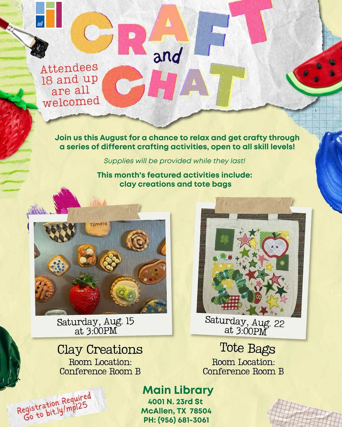 May be an image of text that says '"CRAFT and Attendees CHAT 18 and up are all welcomed Join uS this August for chance to relax and get crafty through a series of different crafting activities, open to all skill levels! Supplies will be provided while they last! This month's featured activities include: clay creations and tote bags Tomato Saturday, Aug. 15 at 3:00PM Clay Creations Room Location: Conference Room B Saturday, u, 22 at 3:00PM Tote Bags Room Location: Conference Room B Required Registration gistr.bit.ly/mpl25 bit.ly !mpl25 to Main Library 4001 N. 23rd St McAllen, TX 78504 PH: (956) 681-3061'