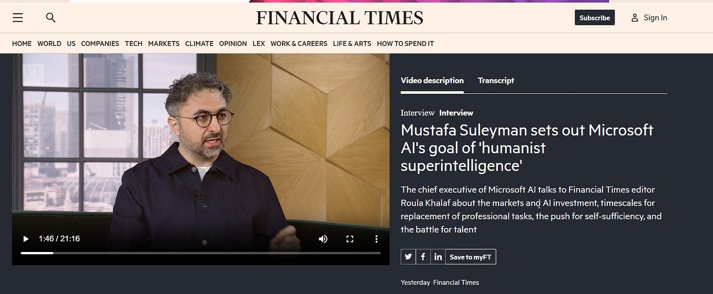 May be a graphic of one or more people and text that says 'HOME WORLD US COMPANIES TECH MARKETS CLIMATE OPINION LEX WORK WORK&CAREERS CAREERS LIFE&ARTS HOW TOSPENDIT FINANCIAL TIMES Subscribe 8 SignIn Video description Transcript Interview Interview Mustafa Suleyman sets out Microsoft Al's goal of 'humanist superintelligence' 1:46 21:16 The chief executive Microsoft Al talks Financial Times editor editor Roula Khalaf about the markets and investment timescales replacement professio tasks, the push For self-sufficiency, and the battle fo talent Save vetomyFT tom Yesterday Financial Times'