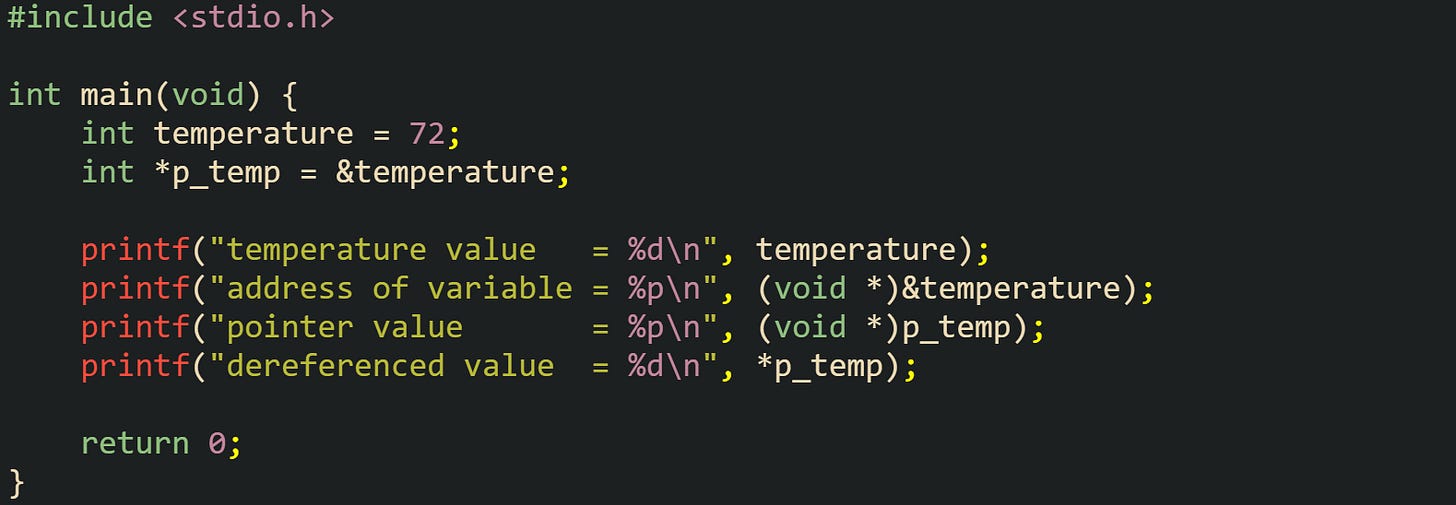 #include <stdio.h> int main(void) { int temperature = 72; int *p_temp = &temperature; printf("temperature value = %d\n", temperature); printf("address of variable = %p\n", (void *)&temperature); printf("pointer value = %p\n", (void *)p_temp); printf("dereferenced value = %d\n", *p_temp); return 0; } #include <stdio.h> int main(void) { int temperature = 72; int *p_temp = &temperature; printf("temperature value = %d\n", temperature); printf("address of variable = %p\n", (void *)&temperature); printf("pointer value = %p\n", (void *)p_temp); printf("dereferenced value = %d\n", *p_temp); return 0; }