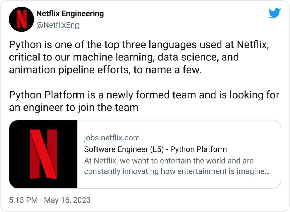 Netflix Engineering @NetflixEng Python is one of the top three languages used at Netflix, critical to our machine learning, data science, and animation pipeline efforts, to name a few. Python Platform is a newly formed team and is looking for an engineer to join the team Netflix Engineering @NetflixEng Python is one of the top three languages used at Netflix, critical to our machine learning, data science, and animation pipeline efforts, to name a few. Python Platform is a newly formed team and is looking for an engineer to join the team