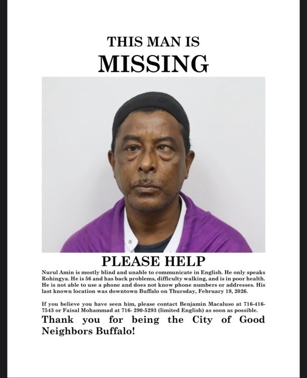 Missing poster with photo of Nurul Amin Shah Alam. Text: 'THIS MAN IS MISSING PLEASE HELP Nurul Amin is mostly blind and unable to communicate in English. He only speaks Rohingya. He is 56 and has back problems, difficulty walking, and is in poor health. He is not able to use a phone and does not know phone numbers or addresses. His last known location was downtown Buffalo on Thursday, February 19. 2026. If you believe you have seen him, please contact Benjamin Mornings at 716416-7642 or Faisal Mohammad at 716- 290-5293 (limited English) as soon as possible. Thank you for being the City of Good Neighbors Buffalo! ' Missing poster with photo of Nurul Amin Shah Alam. Text: 'THIS MAN IS MISSING PLEASE HELP Nurul Amin is mostly blind and unable to communicate in English. He only speaks Rohingya. He is 56 and has back problems, difficulty walking, and is in poor health. He is not able to use a phone and does not know phone numbers or addresses. His last known location was downtown Buffalo on Thursday, February 19. 2026. If you believe you have seen him, please contact Benjamin Mornings at 716416-7642 or Faisal Mohammad at 716- 290-5293 (limited English) as soon as possible. Thank you for being the City of Good Neighbors Buffalo! '