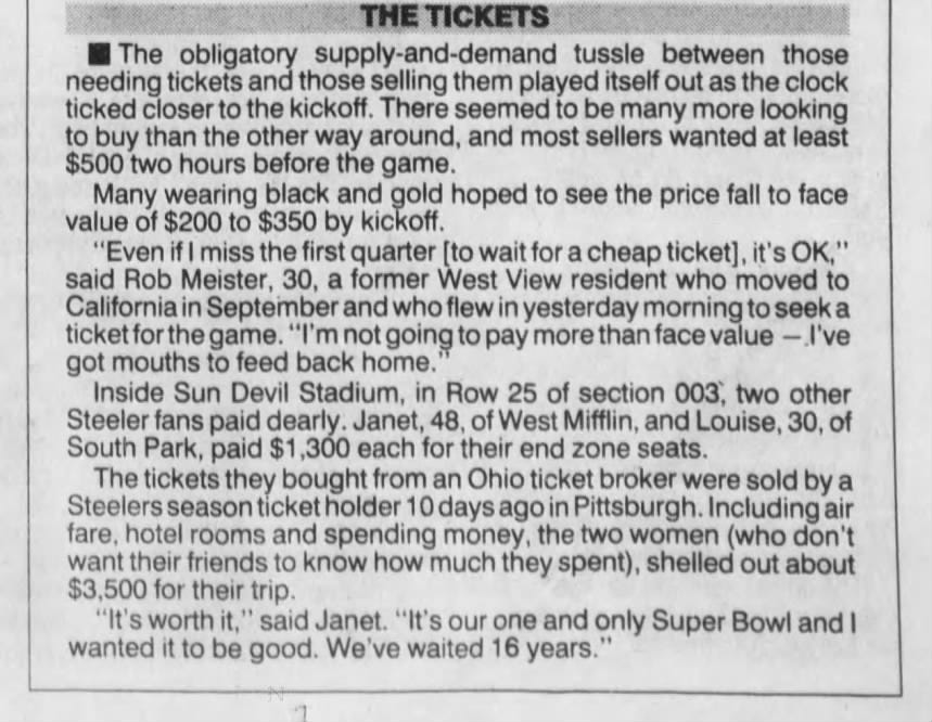 THE TICKETS The obligatory supply-and-demand tussle between those needing tickets and those selling them played itself out as the clock ticked closer to the kickoff. There seemed to be many more looking to buy than the other way around, and most sellers wanted at least $500 two hours before the game. Many wearing black and gold hoped to see the price fall to face value of $200 to $350 by kickoff. "Even if I miss the first quarter [to wait for a cheap ticket], it's OK," said Rob Meister, 30, a former West View resident who moved to California in September and who flew in yesterday morning to seek a ticket for the game. "I'm not going to pay more than face value -I've got mouths to feed back home.' Inside Sun Devil Stadium, in Row 25 of section 003, two other Steeler fans dearly. Janet, 48, of West Mifflin, and Louise, 30, of South Park, paid $1,300 each for their end zone seats. The tickets they bought from an Ohio ticket broker were sold by a Steelers season ticket holder 10 days ago in Pittsburgh. Including air fare, hotel rooms and spending money, the two women (who don't want their friends to know how much they spent), shelled out about $3,500 for their trip. "It's worth it," said Janet. "It's our one and only Super Bowl and I wanted it to be good. We've waited 16 years.'