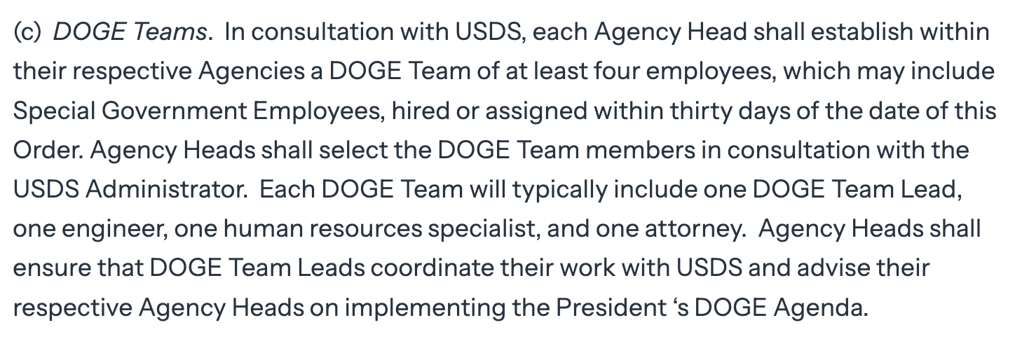 (c)  DOGE Teams.  In consultation with USDS, each Agency Head shall establish within their respective Agencies a DOGE Team of at least four employees, which may include Special Government Employees, hired or assigned within thirty days of the date of this Order. Agency Heads shall select the DOGE Team members in consultation with the USDS Administrator.  Each DOGE Team will typically include one DOGE Team Lead, one engineer, one human resources specialist, and one attorney.  Agency Heads shall ensure that DOGE Team Leads coordinate their work with USDS and advise their respective Agency Heads on implementing the President ‘s DOGE Agenda.