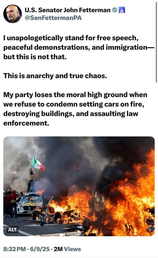 May be an image of 3 people, fire and text that says 'U.S. Senator John Fetterman @SenFettermanPA I unapologetically stand for free speech, peaceful demonstrations, and immigration- but this is not that. This is anarchy and true chaos. My party loses the moral high ground when we refuse to condemn setting cars on fire, destroying buildings, and assaulting law enforcement. ALT 8:32 8:32• 8:32PM-6/9/25-2MViews PM M•6/9/25.2M 6/9/25 2M Views'