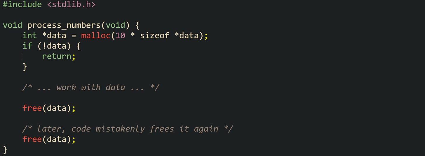 #include <stdlib.h>  void process_numbers(void) {     int *data = malloc(10 * sizeof *data);     if (!data) {         return;     }      /* ... work with data ... */      free(data);      /* later, code mistakenly frees it again */     free(data); }