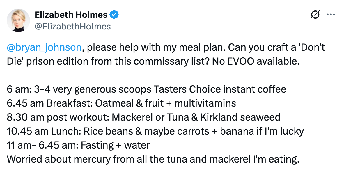Tweet from @Elizabeth Homes: "@bryan_johnson , please help with my meal plan. Can you craft a 'Don't Die' prison edition from this commissary list? No EVOO available.  6 am: 3-4 very generous scoops Tasters Choice instant coffee 6.45 am Breakfast: Oatmeal & fruit + multivitamins 8.30 am post workout: Mackerel or Tuna & Kirkland seaweed  10.45 am Lunch: Rice beans & maybe carrots + banana if I'm lucky 11 am- 6.45 am: Fasting + water Worried about mercury from all the tuna and mackerel I'm eating."