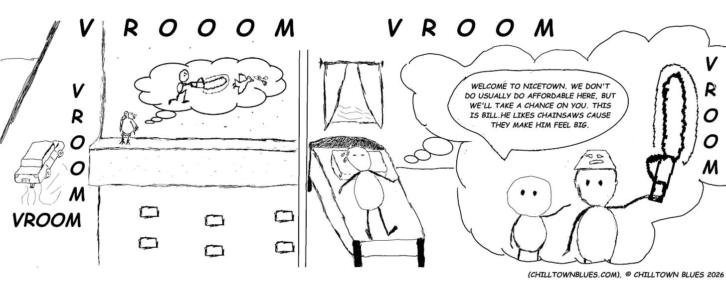 A two panel comic. In first panel, a pigeon asleep on the ledge of a building has their dreams interrupted when a loud car with a modified muffler passes by, VROOMING loudly and making it dream of someone chasing the pigeon with a chainsaw. In the second panel, a person in a room nearby has their dream informed by the VROOMING: They are welcomed to Nicetown, usually unaffordable a person says, but they'll take a chance on the dreamer. They also interview the dreamer to Bill, a Nicetown local and chainsaw fanatic because chainsaws make Bill feel big. Chilltown Blues credits in bottom right corner. Comic in black ink. No color elements beyond that.