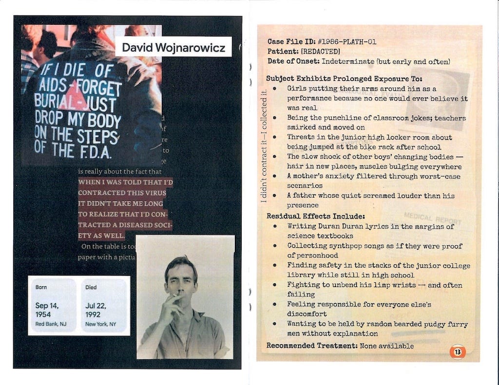 A two-page zine spread featuring themes of queer grief, stigma, and identity. Left page: A tribute to artist and AIDS activist David Wojnarowicz. It includes a famous protest image of a jacket reading “IF I DIE OF AIDS – FORGET BURIAL. JUST DROP MY BODY ON THE STEPS OF THE F.D.A.,” a redacted quote about contracting HIV and society’s sickness, Wojnarowicz’s birth and death dates (1954–1992), and a black-and-white photo of him smoking. Right page: A fictionalized “Case File” labeled #1986–PLATH–01 describing a queer adolescent's psychological exposure and trauma. Symptoms include bullying, isolation, parental distress, and internalized shame. Residual effects listed include writing Duran Duran lyrics in textbooks, fighting suicidal urges, and longing for comfort from pudgy, flurry men. At the bottom: “Recommended Treatment: None available.”