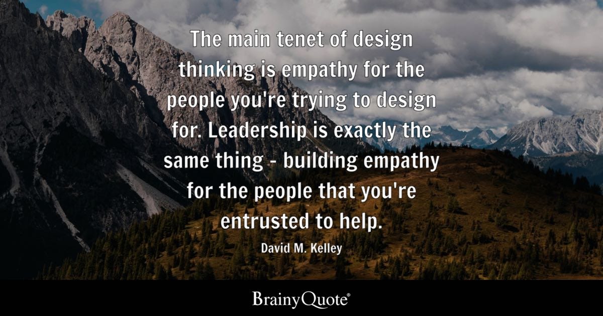 The main tenet of design thinking is empathy for the people you're trying to design for. Leadership is exactly the same thing—building empathy for the people that you're entrusted to help.