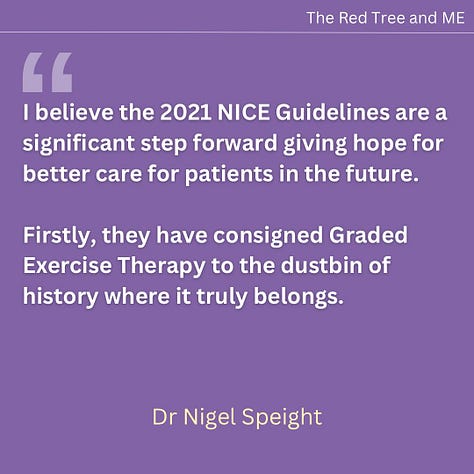 I believe the 2021 NICE Guidelines are a significant step forward giving hope for better care for patients in the future. Firstly, they have consigned Graded Exercise Therapy to the dustbin of history where it truly belongs. Secondly, they provide guidelines on diagnosis and management, and an acknowledgement that psychosocial approaches for the management of ME are inappropriate and potentially harmful for this illness. I will continue to advocate for these guidelines to be fully implemented and further improved with time. Very best wishes to all.