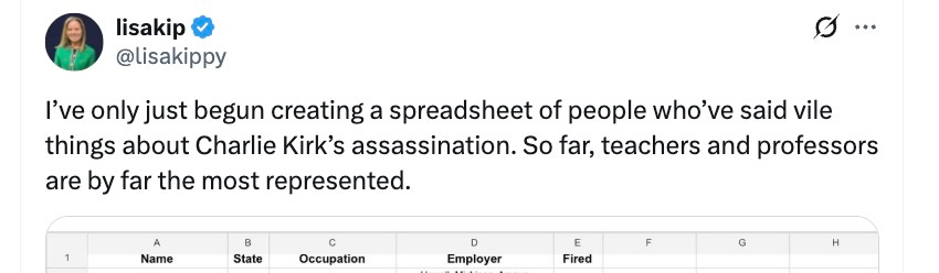 Lisakip: I’ve only just begun creating a spreadsheet of people who’ve said vile things about Charlie Kirk’s assassination. So far, teachers and professors are by far the most represented. Lisakip: I’ve only just begun creating a spreadsheet of people who’ve said vile things about Charlie Kirk’s assassination. So far, teachers and professors are by far the most represented.