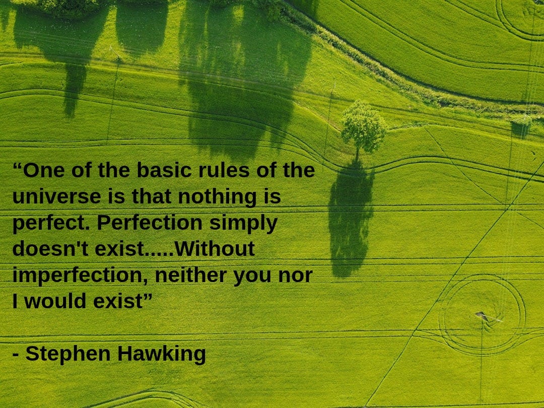 aerial photography of green field. Caption on image reads: “One of the basic rules of the universe is that nothing is perfect. Perfection simply doesn't exist.....Without imperfection, neither you nor I would exist” - Steven Hawking aerial photography of green field. Caption on image reads: “One of the basic rules of the universe is that nothing is perfect. Perfection simply doesn't exist.....Without imperfection, neither you nor I would exist” - Steven Hawking