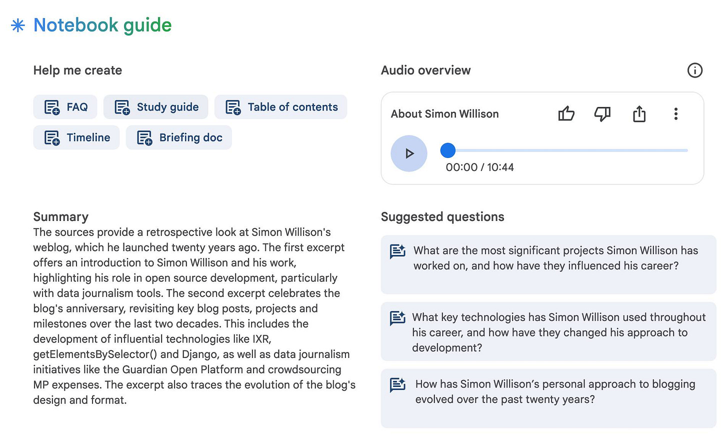 Notebook guide: Help me create - FAQ - Study guide - Table of contents - Timeline - Briefing doc  Audio overview: About Simon Willison 00:00 / 10:44  Summary: The sources provide a retrospective look at Simon Willison's weblog, which he launched twenty years ago. The first excerpt offers an introduction to Simon Willison and his work, highlighting his role in open source development, particularly with data journalism tools. The second excerpt celebrates the blog's anniversary, revisiting key blog posts, projects and milestones over the last two decades. This includes the development of influential technologies like IXR, getElementsBySelector() and Django, as well as data journalism initiatives like the Guardian Open Platform and crowdsourcing MP expenses. The excerpt also traces the evolution of the blog's design and format.  Suggested questions: 1. What are the most significant projects Simon Willison has worked on, and how have they influenced his career?  2. What key technologies has Simon Willison used throughout his career, and how have they changed his approach to development?  3. How has Simon Willison's personal approach to blogging evolved over the past twenty years?