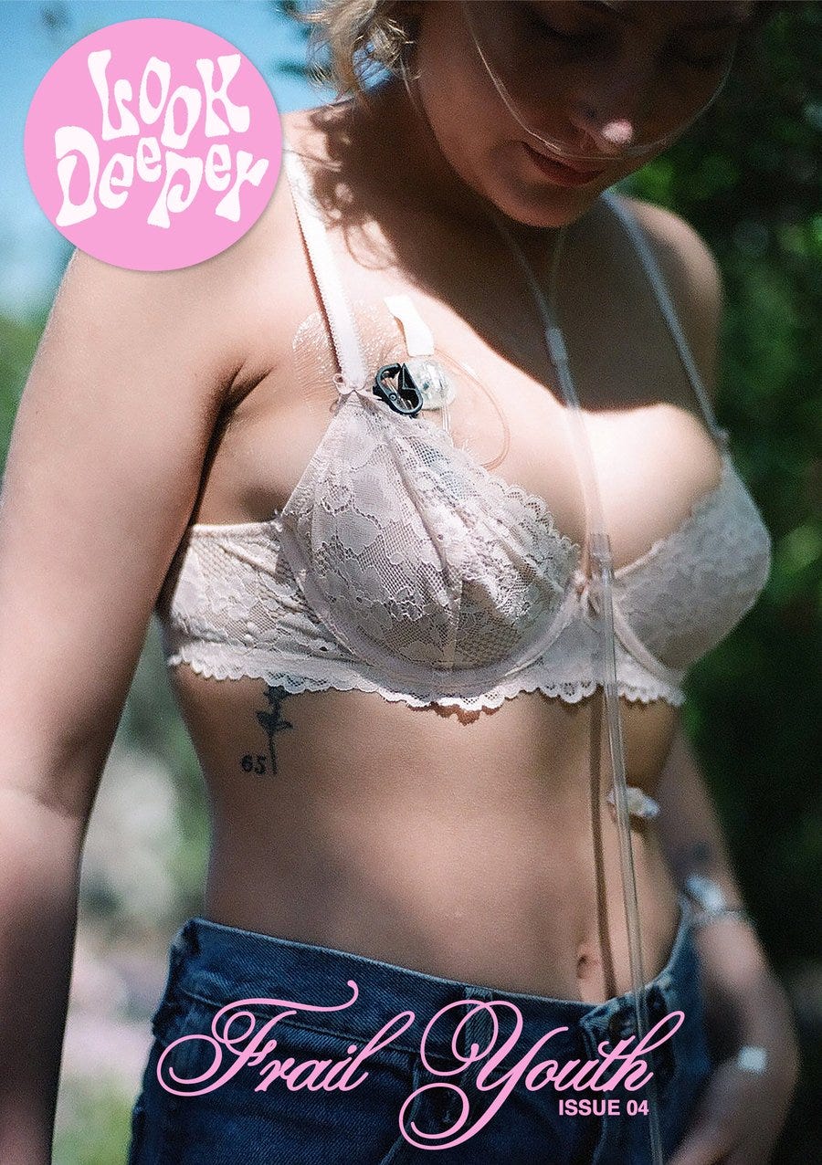 Look deeper zines front cover. A white woman is in the center of the cover, she is wearing a white lace bra and denim jeans. There is shadow across her face and sunlight on her body. She is wearing oxygen cannulas, she also has a small feeding tube and a port on her chest. The Look deeper logo is white within a pink circle at the top left. In pink script writing at the bottom reads “frail youth” “issue 04”. Look deeper zines front cover. A white woman is in the center of the cover, she is wearing a white lace bra and denim jeans. There is shadow across her face and sunlight on her body. She is wearing oxygen cannulas, she also has a small feeding tube and a port on her chest. The Look deeper logo is white within a pink circle at the top left. In pink script writing at the bottom reads “frail youth” “issue 04”.