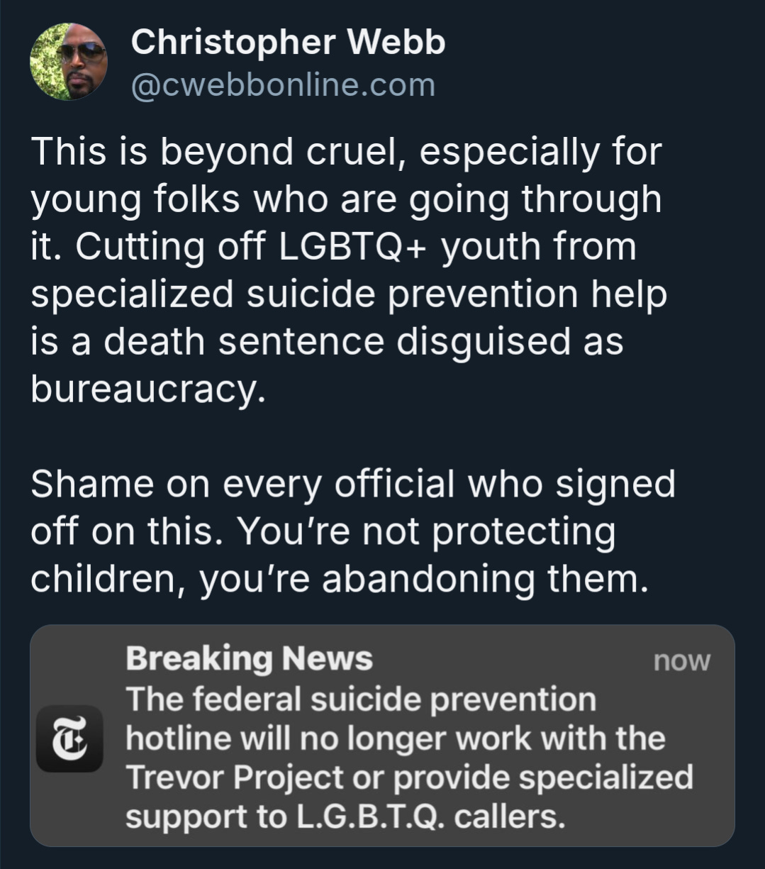  A screenshot of a tweet by Christopher Webb, @cwebbonline.com, reads: "This is beyond cruel, especially for young folks who are going through it. Cutting off LGBTQ+ youth from specialized suicide prevention help is a death sentence disguised as bureaucracy. Shame on every official who signed off on this. You're not protecting children, you're abandoning them." Below the tweet, a "Breaking News" notification from The New York Times says: "The federal suicide prevention hotline will no longer work with the Trevor Project or provide specialized support to L.G.B.T.Q. callers."