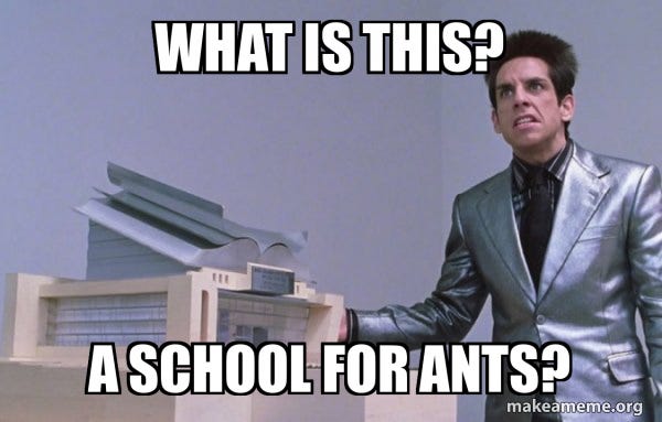 Derek Zoolander gesturing angrily at the scale model of his center for kids who can't read good, and asking "What is this? A school for ANTS?" Derek Zoolander gesturing angrily at the scale model of his center for kids who can't read good, and asking "What is this? A school for ANTS?"