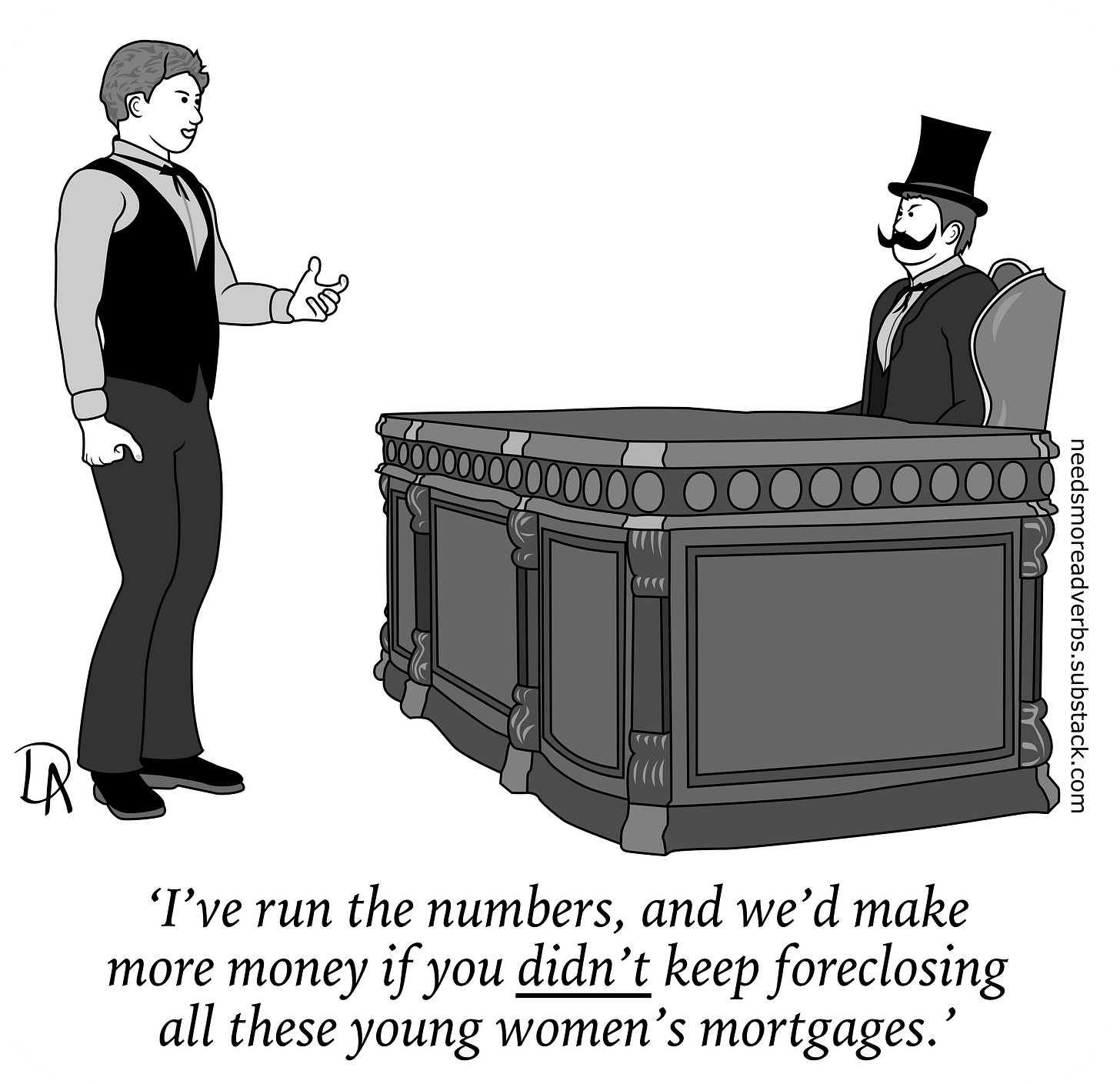 'I've run the numbers, and we'd make more money if you DIDN'T keep foreclosing all these young women's mortgages.' 'I've run the numbers, and we'd make more money if you DIDN'T keep foreclosing all these young women's mortgages.'