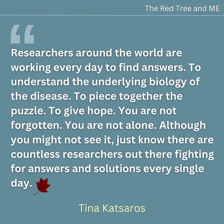 Researchers around the world are working every day to find answers. To understand the underlying biology of the disease. To piece together the puzzle. To give hope. You are not forgotten. You are not alone. Although you might not see it, just know there are countless researchers out there fighting for answers and solutions every single day.