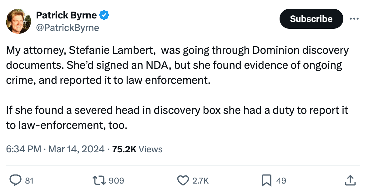 Tweet by Byrne 3/15/24: My attorney, Stefanie Lambert,  was going through Dominion discovery documents. She’d signed an NDA, but she found evidence of ongoing crime, and reported it to law enforcement.  If she found a severed head in discovery box she had a duty to report it to law-enforcement, too.