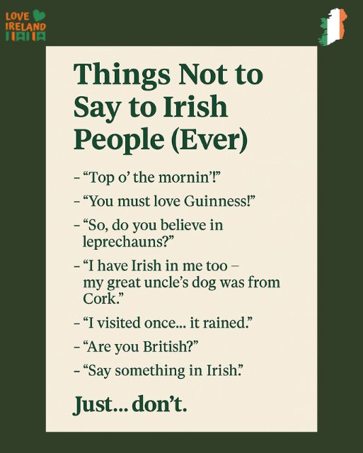 May be an image of text that says "LOVE IRELAND IAHIA Things Not to Say to Irish People (Ever) -"Top o' the mornin'!" mornin! -"You must love Guinness!" -"So, do you believe in leprechauns?" " have Irish in me too- my great uncle's dog was from Cork." -"I visited once... it rained." -"Are you British?" -"Say something in Irish." Just... ıst...don't. don't."