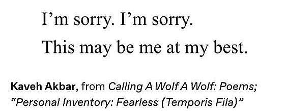 Black text on a white background reads: “I’m sorry. I’m sorry. This may be me at my best.” from Kaveh Akbar, from Calling A Wolf A Wolf: Poems; “Personal Inventory: Fearless (Temporis Fila)”
