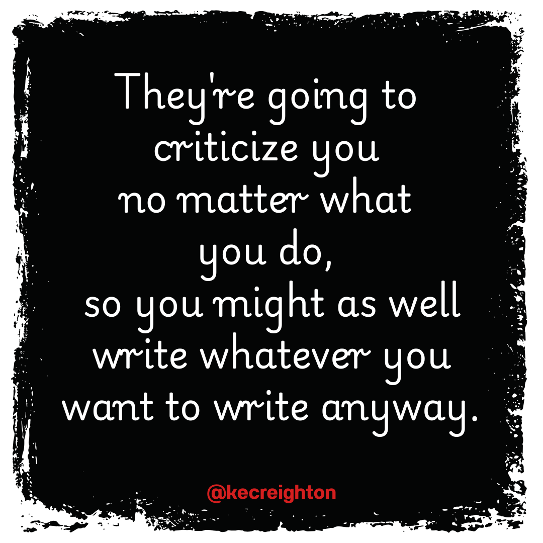 They're going to criticize you no matter what you do, so you might as well write whatever you want to write anyway. 