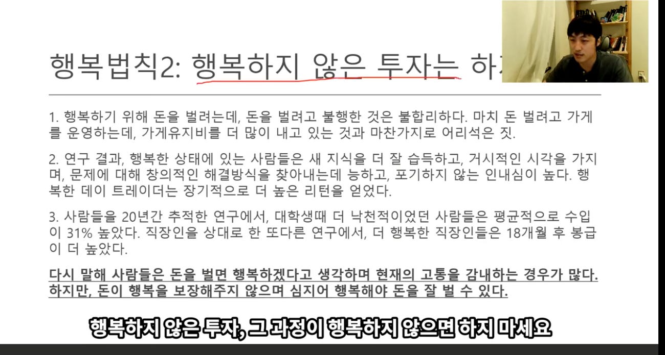 행복법식2: 행복하지 암은 투자는 하 / 
1. 행복하기 위해 돈을 벌려는데, 돈을 벌려고 불행한 것은 불합리하다. 마치 돈 벌려고 가게 
를 운영하는데, 가게유지비를 더 많이 내고 있는 것과 마찬가지로 어리석은 짓. 
2. 연구 결과, 행복한 상태에 있는 사람들은 새 지식을 더 잘 습득하고, 거시적인 시각을 가지 
며, 문제에 대해 장의적인 해결방식을 찾아내는데 능하고, 포기하지 않는 인내심이 높다. 행 
복한 데이 트레이더는 장기적으로 더 높은 리턴을 얻었다. 
3. 사람들을 20년간 추적한 연구에서, 대학생때 더 낙전적이었던 사람들은 평균적으로 수입 
이 31% 높았다. 직장인을 상대로 한 또다른 연구에서, 더 행복한 직장인들은 18개월 후 봉급 
이 더 높았다. 
다시 말해 사람들은 돈을 벌면 행복하겠다고 생각하며 현재의 고통을 감내하는 경우가 많다. 
하지만, 돈이 행복을 보장해주지 않으며 심지어 행복해야 돈을 살 법 수 있다. 
행복하지 않은 투자, 그 과정이 행복하지 않으면 하지 마세요 