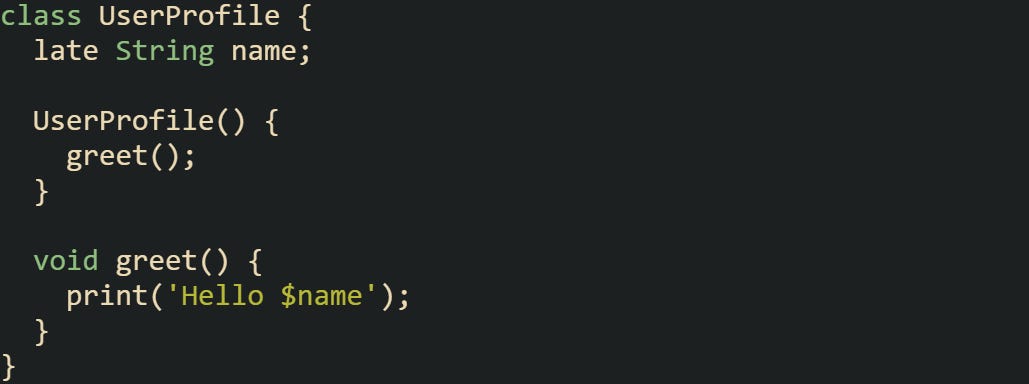 class UserProfile {   late String name;    UserProfile() {     greet();   }    void greet() {     print('Hello $name');   } }