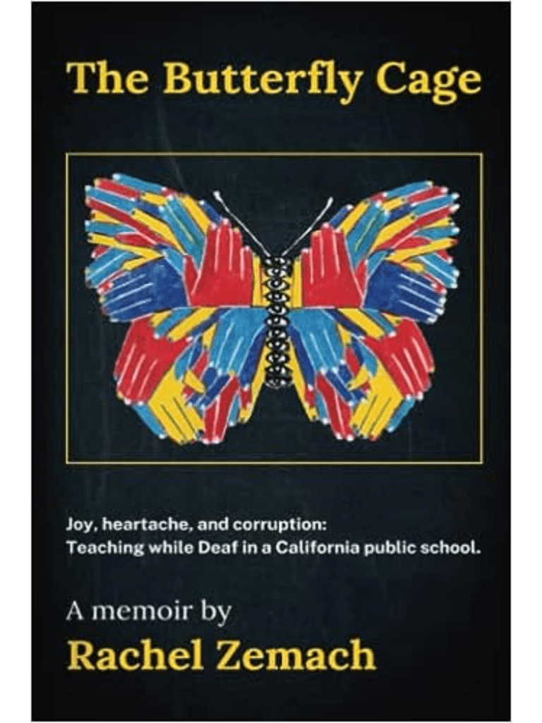 Cover of The Butterfly Cage. Black background with title sweeping across the top. Joy, heartache, and corruption: Teaching while Deaf in a California public school. A memoir by Rachel Zemach. The center of the cover features a butterfly made out of overlapping hands, colored in bright primary colors, with a stack of eyes substituting for the body. Cover of The Butterfly Cage. Black background with title sweeping across the top. Joy, heartache, and corruption: Teaching while Deaf in a California public school. A memoir by Rachel Zemach. The center of the cover features a butterfly made out of overlapping hands, colored in bright primary colors, with a stack of eyes substituting for the body.