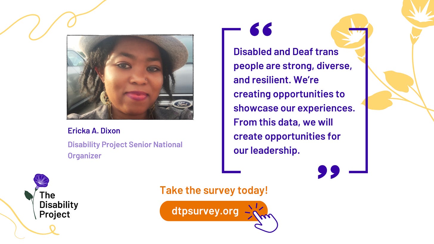 A white graphic is framed with yellow floral accents and Disability Project’s flower logo in purple in bottom left. On the left side is a photo of Ericka A. Dixon, Disability Project Senior National Organizer. Ericka is a Black person with chin-length locks, smiling and wearing pink lipstick, dangling earrings and a white fedora. On the right side, in purple framed with purple quote box it says: "Disabled and Deaf trans people are strong, diverse, and resilient and we’re creating opportunities to showcase our experiences. From this data, we will create opportunities for our leadership." Under, orange text says: Take the survey today! dtpsurvey.org Next to the URL is an illustrated hand in purple outline clicking the link.