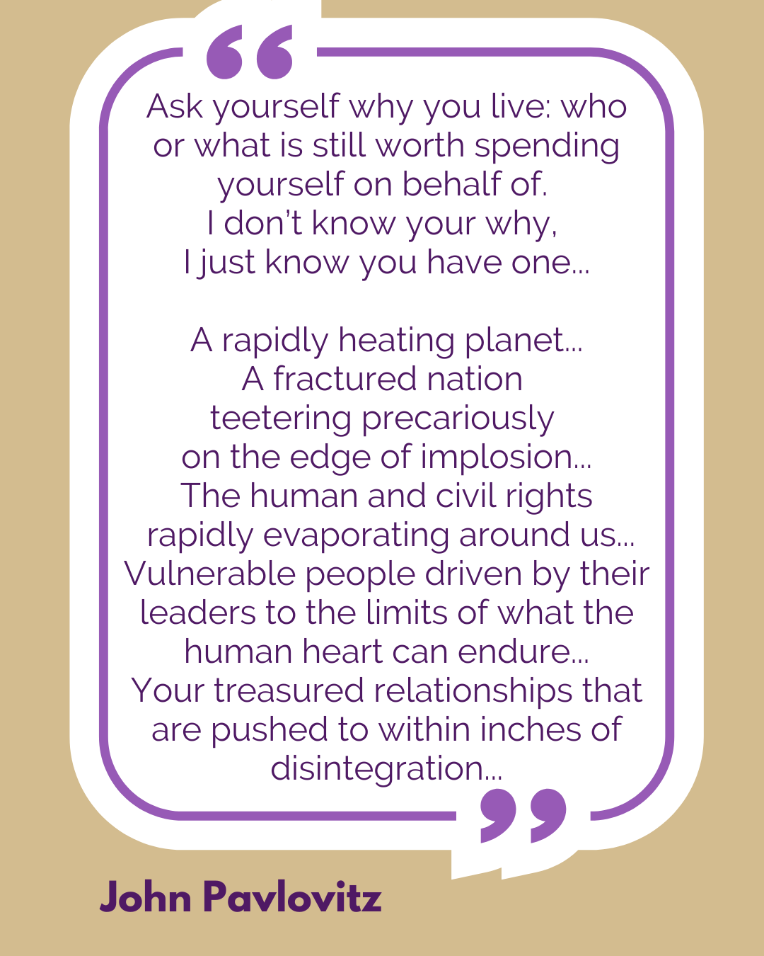 “Ask yourself why you live: who or what is still worth spending yourself on behalf of. I don’t know your why, I just know you have one…A rapidly heating planet…A fractured nation teetering precariously on the edge of implosion…The human and civil rights rapidly evaporating around us…Vulnerable people driven by their leaders to the limits of what the human heart can endure…Your treasured relationships that are pushed to within inches of disintegration…” said John Pavlovitz.