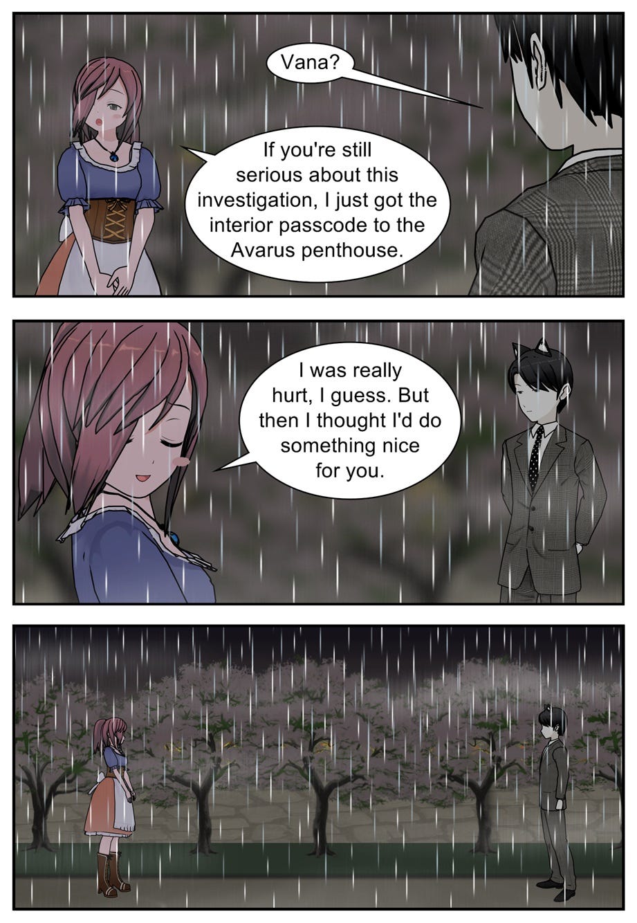 Vana? If you're still serious about this investigation, I just got the interior passcode to the Avarus penthouse. I was really hurt, I guess. But then I thought I'd do something nice for you.