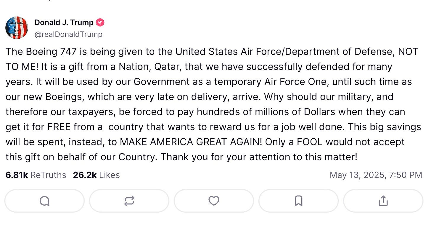 Truth Details 3116 replies   Avatar Donald J. Trump  @realDonaldTrump  The Boeing 747 is being given to the United States Air Force/Department of Defense, NOT TO ME! It is a gift from a Nation, Qatar, that we have successfully defended for many years. It will be used by our Government as a temporary Air Force One, until such time as our new Boeings, which are very late on delivery, arrive. Why should our military, and therefore our taxpayers, be forced to pay hundreds of millions of Dollars when they can get it for FREE from a  country that wants to reward us for a job well done. This big savings will be spent, instead, to MAKE AMERICA GREAT AGAIN! Only a FOOL would not accept this gift on behalf of our Country. Thank you for your attention to this matter!    6.81k  ReTruths  26.2k  Likes May 13, 2025, 7:50 PM