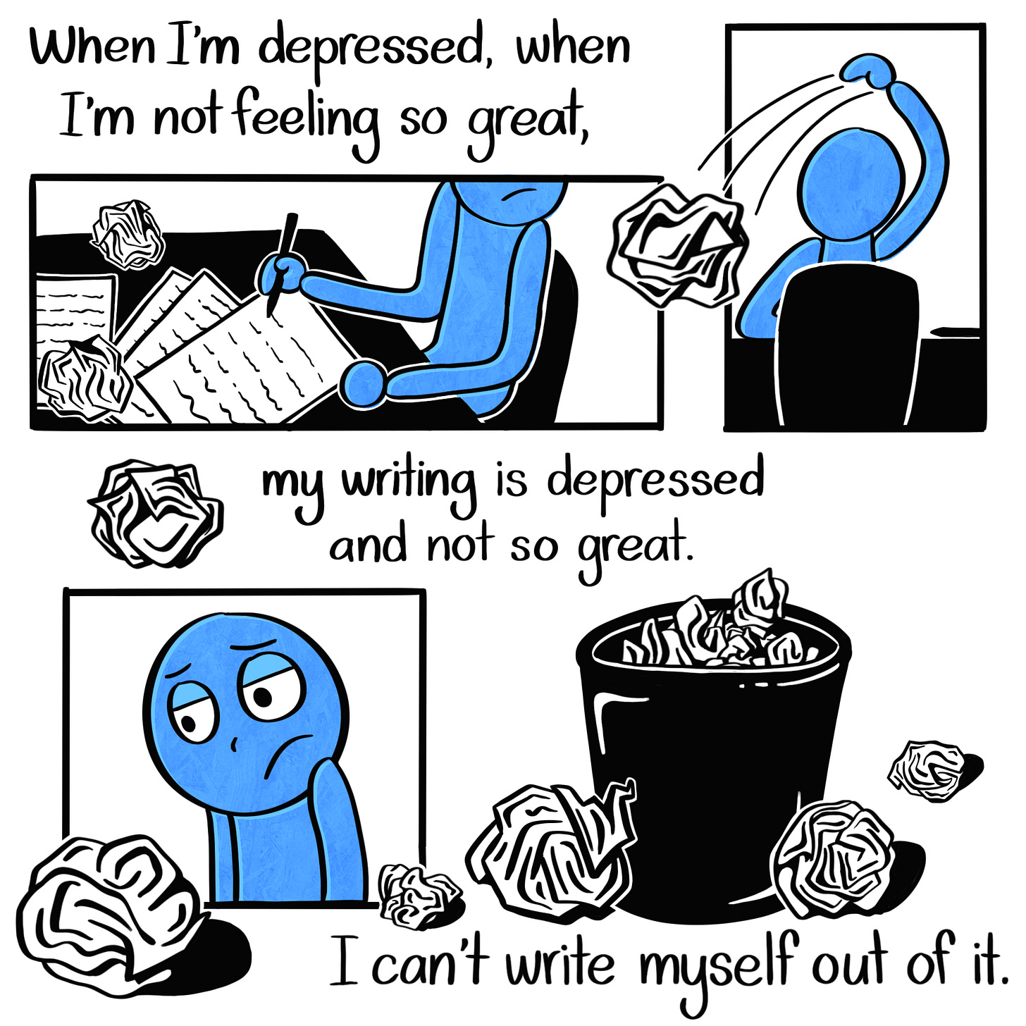 Caption: When I'm depressed, when I'm not feeling so great, my writing is depressed and not so great. I can't write myself out of it. Image: Three panels, one showing the Blue Person writing on their desk with crumpled up pieces of paper surrounding them. The next shows the Blue Person tossing a wad of paper behind them. The third shows the Blue Person's sad expression as they look at a wad of paper in front of them. Outside the panels is a small garbage can filled with and surrounded by these wads of paper.