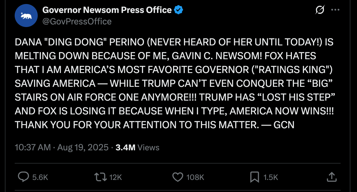 Newsom press: DANA "DING DONG" PERINO (NEVER HEARD OF HER UNTIL TODAY!) IS MELTING DOWN BECAUSE OF ME, GAVIN C. NEWSOM! FOX HATES THAT I AM AMERICA’S MOST FAVORITE GOVERNOR ("RATINGS KING") SAVING AMERICA — WHILE TRUMP CAN’T EVEN CONQUER THE “BIG” STAIRS ON AIR FORCE ONE ANYMORE!!! TRUMP HAS “LOST HIS STEP” AND FOX IS LOSING IT BECAUSE WHEN I TYPE, AMERICA NOW WINS!!! THANK YOU FOR YOUR ATTENTION TO THIS MATTER. — GCN