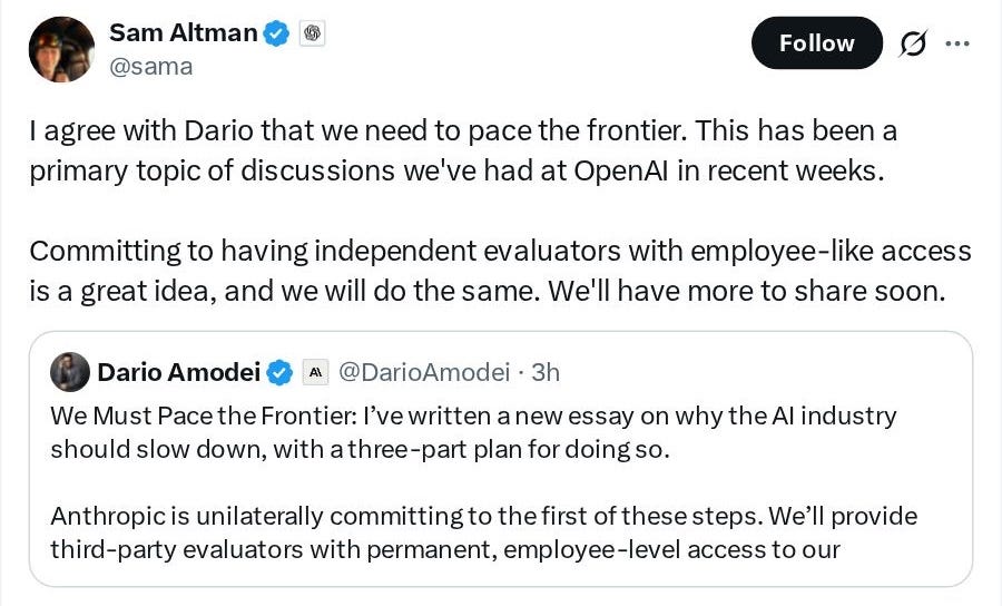 Sam Altman (@sama): I agree with Dario that we need to pace the frontier. This has been a primary topic of discussions we've had at OpenAI in recent weeks. Committing to having independent evaluators with employee-like access is a great idea, and we will do the same. We'll have more to share soon. Dario Amodei (@DarioAmodei): We Must Pace the Frontier: I've written a new essay on why the AI industry should slow down, with a three-part plan for doing so. Anthropic is unilaterally committing to the first of these steps. We'll provide third-party evaluators with permanent, employee-level access to our Sam Altman (@sama): I agree with Dario that we need to pace the frontier. This has been a primary topic of discussions we've had at OpenAI in recent weeks. Committing to having independent evaluators with employee-like access is a great idea, and we will do the same. We'll have more to share soon. Dario Amodei (@DarioAmodei): We Must Pace the Frontier: I've written a new essay on why the AI industry should slow down, with a three-part plan for doing so. Anthropic is unilaterally committing to the first of these steps. We'll provide third-party evaluators with permanent, employee-level access to our