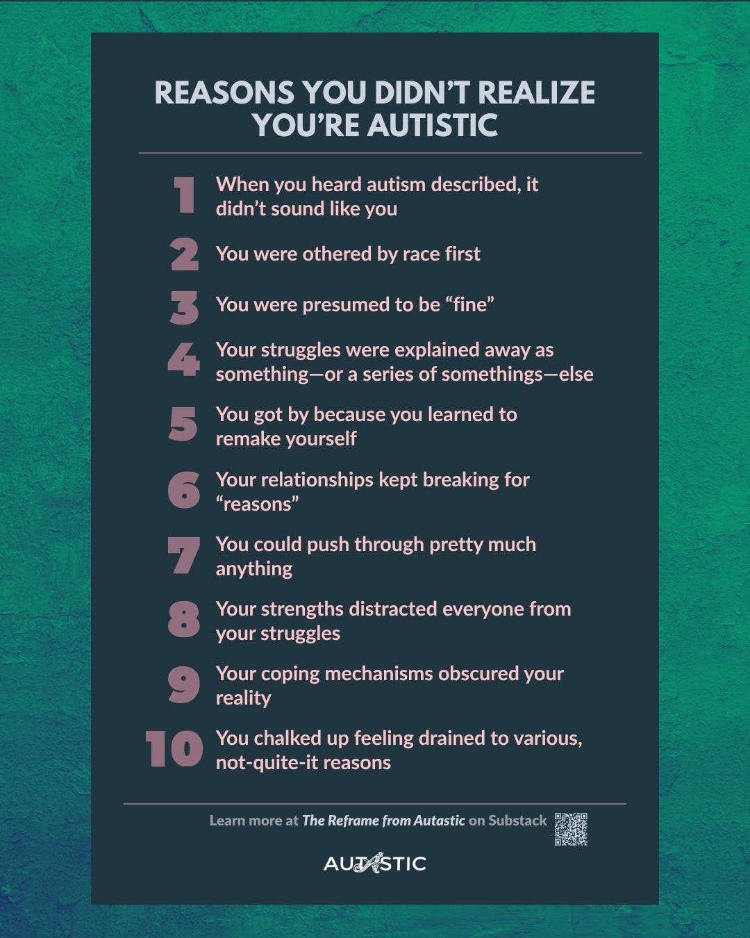 Infographic text: REASONS YOU DIDN'T REALIZE YOU'RE AUTISTIC 1 When you heard autism described, it didn't sound like you. 2 You were othered by race first. 3 You were presumed to be "fine”. 4 Your struggles were explained away as something-or a series of somethings-else. 5 You got by because you learned to remake yourself. 6 Your relationships kept breaking for "reasons”. 7 You could push through pretty much anything. 8 Your strengths distracted everyone from your struggles. 9 Your coping mechanisms obscured your reality. 10 You chalked up feeling drained to various, not-quite-it reasons. Learn more at The Reframe from Autastic on Substack. Autastic logo and a QR code to the full article with audio. Block text on marbled emerald background. Infographic text: REASONS YOU DIDN'T REALIZE YOU'RE AUTISTIC 1 When you heard autism described, it didn't sound like you. 2 You were othered by race first. 3 You were presumed to be "fine”. 4 Your struggles were explained away as something-or a series of somethings-else. 5 You got by because you learned to remake yourself. 6 Your relationships kept breaking for "reasons”. 7 You could push through pretty much anything. 8 Your strengths distracted everyone from your struggles. 9 Your coping mechanisms obscured your reality. 10 You chalked up feeling drained to various, not-quite-it reasons. Learn more at The Reframe from Autastic on Substack. Autastic logo and a QR code to the full article with audio. Block text on marbled emerald background.