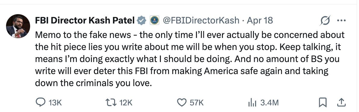 FBI Director Kash Patel          @FBIDirectorKash  ·  Apr 18  Memo to the fake news - the only time I’ll ever actually be concerned about the hit piece lies you write about me will be when you stop. Keep talking, it means I’m doing exactly what I should be doing. And no amount of BS you write will ever deter this FBI from making America safe again and taking down the criminals you love.