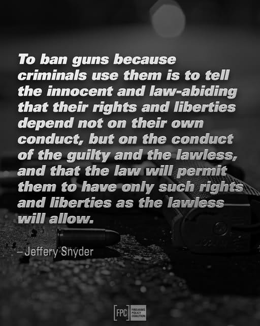 May be a black-and-white image of text that says 'To ban guns because criminals use them is to tell the innocent and law-abiding that their rights and liberties depend not on their own conduct, but on the conduct of the guilty and the lawless, and that the law will permit them to have only such rights and liberties as the lawless will allow. -Jeffery Snyder [FPC [(.) COAUITION POLICY GS COALITION'