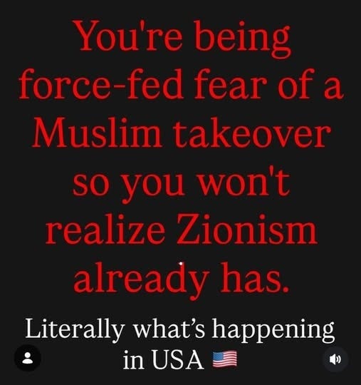 May be an image of text that says "You're being force-fed fear of a Muslim takeover so you won't realize Zionism already has. Literally what's happening in USA"