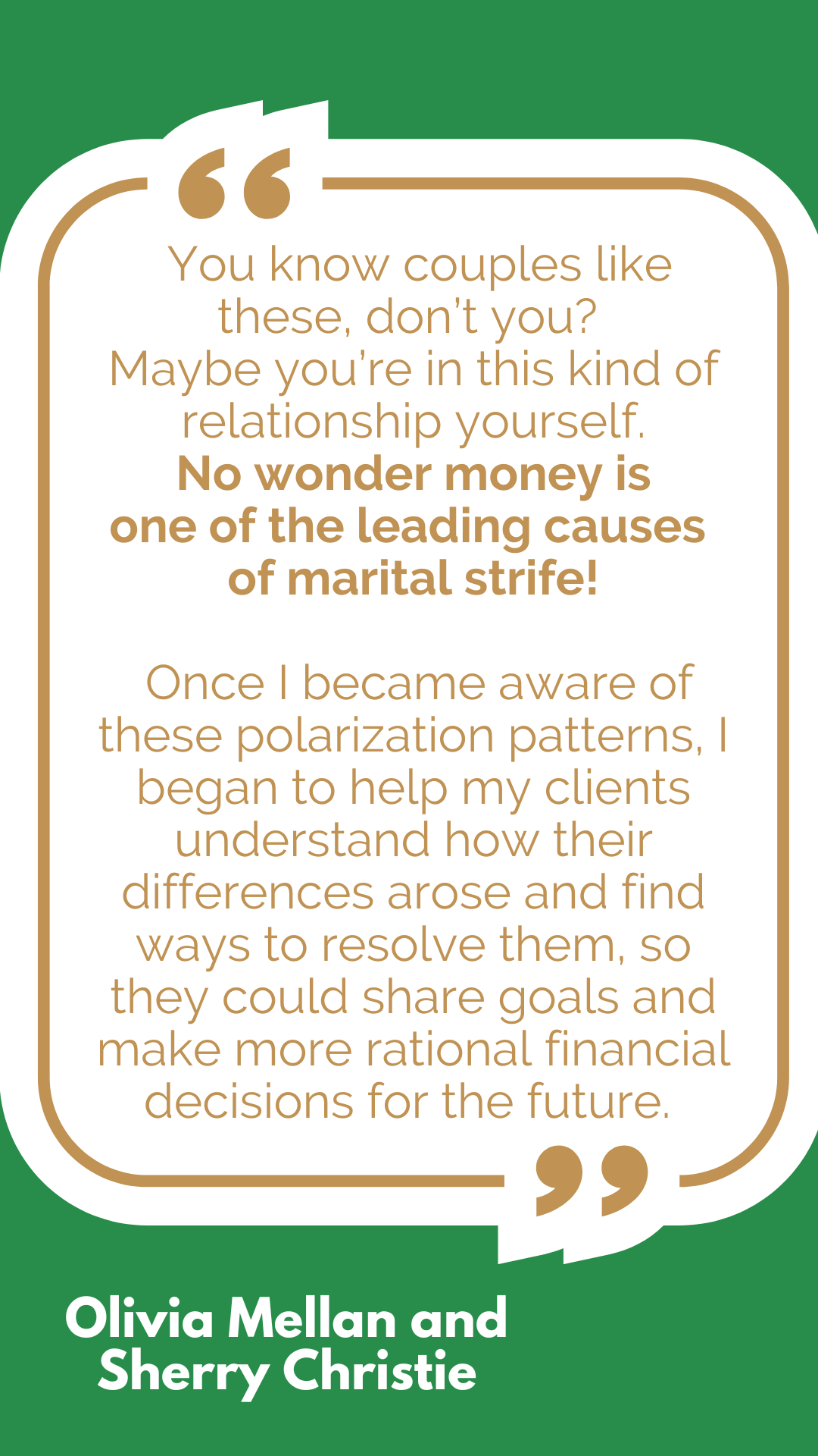 “You know couples like these, don’t you? Maybe you’re in this kind of relationship yourself. No wonder money is one of the leading causes of marital strife! Once I became aware of these polarization patterns, I began to help my clients understand how their differences arose and find ways to resolve them, so they could share goals and make more rational financial decisions for the future,” said Olivia Mellan and Sherry Christie. “You know couples like these, don’t you? Maybe you’re in this kind of relationship yourself. No wonder money is one of the leading causes of marital strife! Once I became aware of these polarization patterns, I began to help my clients understand how their differences arose and find ways to resolve them, so they could share goals and make more rational financial decisions for the future,” said Olivia Mellan and Sherry Christie.