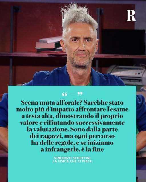 Potrebbe essere un'immagine raffigurante 1 persona e il seguente testo "R "-" Scena muta all'orale? Sarebbe stato molto più d'impatto affrontare l'esame a testa alta, dimostrando il proprio valore e rifiutando successivamente la valutazione. Sono dalla parte dei ragazzi, ma ogni percorso ha delle regole, e se iniziamo a infrangerle, è la fine VINCENZO SCHETTINI LA FISICA CHE CI PIACE"