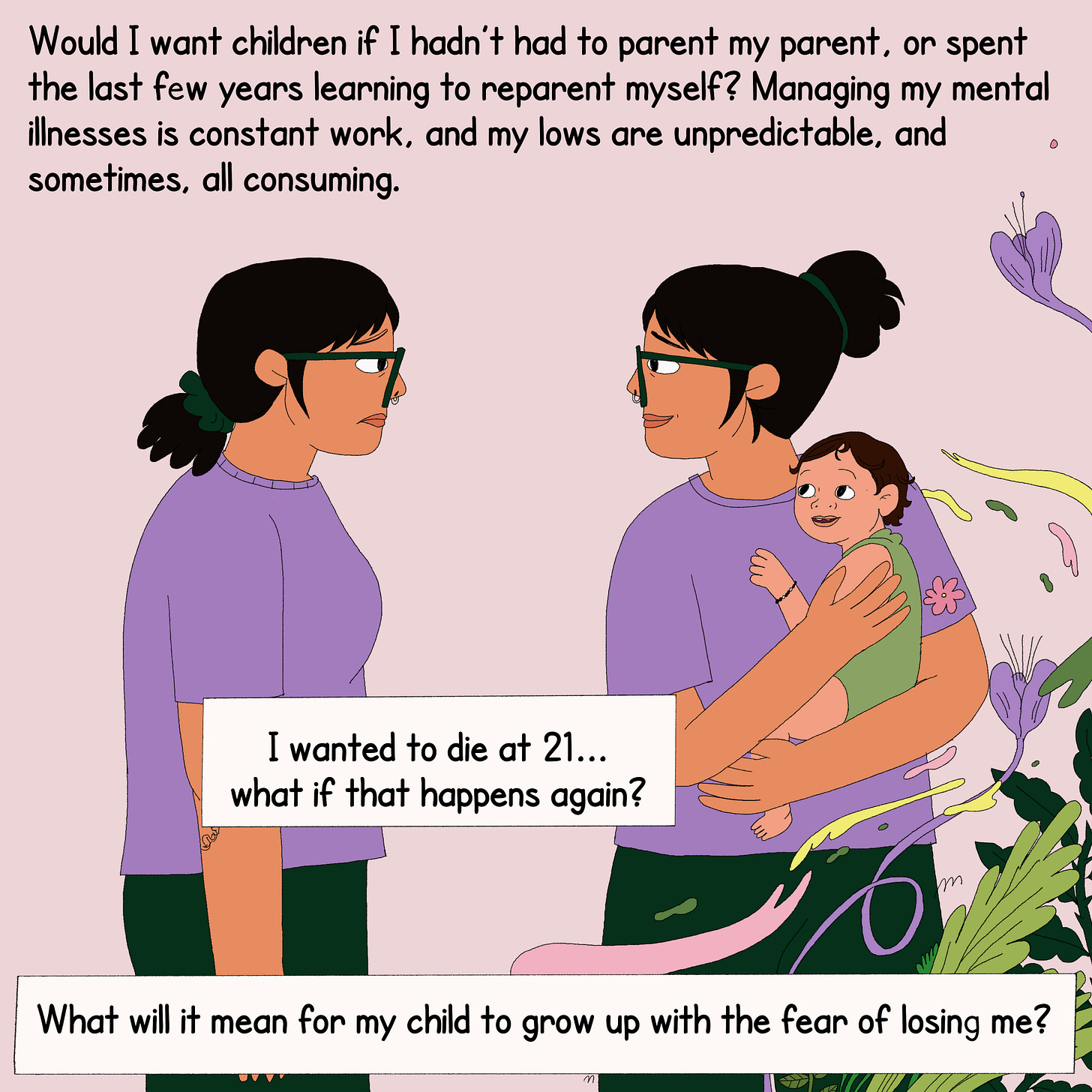 The protagonist stands across from her future self who is holding a child. On the top is text that reads, “Would I want children if I hadn’t had to parent my parent, or spent the last few years learning to reparent myself? Managing my mental illnesses is constant work and my lows are unpredictable, and sometimes all consuming.” A text box reads, “I wanted to die at 21. What if that happens again?” A second text box at the bottom reads, “What will it mean for my child to grow up with the fear of losing me?”